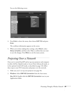 Page 81Presenting Through a Wireless Network81
You see the following screen: 
4. Press 
Enter to show the menu, then choose EAP-TLS and press 
Enter. 
The certificate information appears on the screen. 
5. When you’re done making these settings, select 
Return, select 
Setup complete, and then select Yes to confirm that you want 
to save the changes. Press 
Menu to exit the menu system. 
Projecting Over a Network
Once you’ve started EasyMP and set up your projector and computer 
in either Ad Hoc (Quick) mode or...