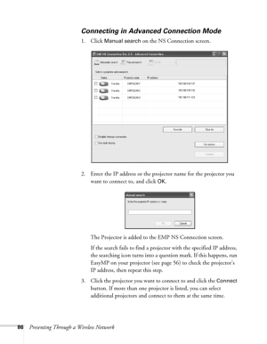 Page 8686Presenting Through a Wireless Network
Connecting in Advanced Connection Mode
1. Click Manual search on the NS Connection screen. 
2. Enter the IP address or the projector name for the projector you 
want to connect to, and click 
OK.
The Projector is added to the EMP NS Connection screen.
If the search fails to find a projector with the specified IP address, 
the searching icon turns into a question mark. If this happens, run 
EasyMP on your projector (see page 56) to check the projector’s 
IP address,...