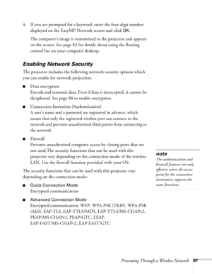 Page 87Presenting Through a Wireless Network87
4. If you are prompted for a keyword, enter the four-digit number 
displayed on the EasyMP Network screen and click 
OK.
The computer’s image is transmitted to the projector and appears 
on the screen. See page 83 for details about using the floating 
control bar on your computer desktop. 
Enabling Network Security
The projector includes the following network security options which 
you can enable for network projection: 
■Data encryption
Encode and transmit data....