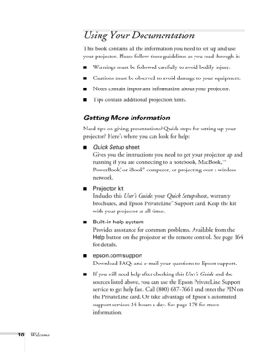 Page 1010Welcome
Using Your Documentation
This book contains all the information you need to set up and use 
your projector. Please follow these guidelines as you read through it: 
■Warnings must be followed carefully to avoid bodily injury.
■Cautions must be observed to avoid damage to your equipment.
■Notes contain important information about your projector.
■Tips contain additional projection hints.
Getting More Information
Need tips on giving presentations? Quick steps for setting up your 
projector? Here’s...