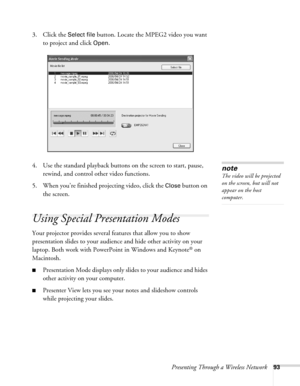 Page 93Presenting Through a Wireless Network93
3. Click the Select file button. Locate the MPEG2 video you want 
to project and click 
Open.
4. Use the standard playback buttons on the screen to start, pause, 
rewind, and control other video functions.
5. When you’re finished projecting video, click the 
Close button on 
the screen.
Using Special Presentation Modes
Your projector provides several features that allow you to show 
presentation slides to your audience and hide other activity on your 
laptop. Both...