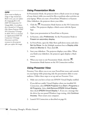 Page 9494Presenting Through a Wireless Network
Using Presentation Mode
In Presentation Mode, the projector shows a black screen (or an image 
of your choice) while you search for files or perform other activities on 
your laptop. When you start a PowerPoint (Windows) or Keynote 
(Mac) slideshow, the projector shows your slides.
1. Click the   Presentation Mode button on the NS Connection 
toolbar. The projector displays a black screen with the Epson 
logo.
2. Open your presentation in PowerPoint or Keynote. 
3....