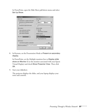 Page 97Presenting Through a Wireless Network97
In PowerPoint, open the Slide Show pull-down menu and select 
Set Up Show.
8. In Keynote, set the Presentation Mode to 
Present on secondary 
display
.
In PowerPoint, set the Multiple monitors box to 
Display slide 
show on
 Monitor 2 (or the monitor associated with your Epson 
Virtual Display) and check 
Show Presenter View. Then click 
OK.
9. Start your slideshow. 
The projector displays the slides, and your laptop displays your 
notes and controls.  