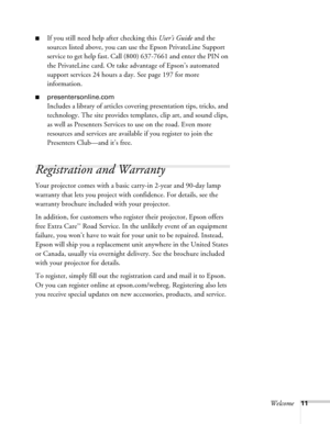 Page 11Welcome11
■If you still need help after checking this User’s Guide and the 
sources listed above, you can use the Epson PrivateLine Support 
service to get help fast. Call (800) 637-7661 and enter the PIN on 
the PrivateLine card. Or take advantage of Epson’s automated 
support services 24 hours a day. See page 197 for more 
information.
■presentersonline.com
Includes a library of articles covering presentation tips, tricks, and 
technology. The site provides templates, clip art, and sound clips, 
as...