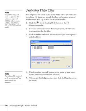 Page 102102Presenting Through a Wireless Network
Projecting Video Clips
You can project full-screen MPEG2 and WMV video clips with audio 
in real time (30 frames per second). For best performance, advanced 
wireless mode, 802.11g, or 802.11a are recommended.
1. Click the   Movie Sending Mode button on the NS 
Connection toolbar. 
2. If you are connected to more than one projector, select the one 
you want to use for the video.
3. Click the 
Select file button. Locate the video you want to project 
and click...