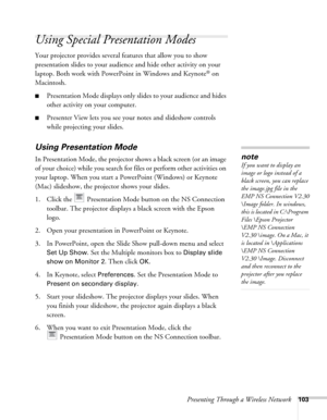 Page 103Presenting Through a Wireless Network103
Using Special Presentation Modes
Your projector provides several features that allow you to show 
presentation slides to your audience and hide other activity on your 
laptop. Both work with PowerPoint in Windows and Keynote
® on 
Macintosh.
■Presentation Mode displays only slides to your audience and hides 
other activity on your computer. 
■Presenter View lets you see your notes and slideshow controls 
while projecting your slides.
Using Presentation Mode
In...