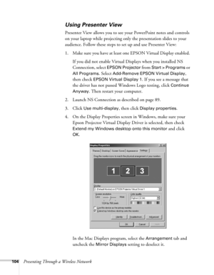 Page 104104Presenting Through a Wireless Network
Using Presenter View
Presenter View allows you to see your PowerPoint notes and controls 
on your laptop while projecting only the presentation slides to your 
audience. Follow these steps to set up and use Presenter View:
1. Make sure you have at least one EPSON Virtual Display enabled. 
If you did not enable Virtual Displays when you installed NS 
Connection, select 
EPSON Projector from Start > Programs or 
All Programs
. Select Add-Remove EPSON Virtual...