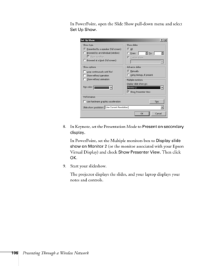 Page 106106Presenting Through a Wireless NetworkIn PowerPoint, open the Slide Show pull-down menu and select 
Set Up Show.
8. In Keynote, set the Presentation Mode to 
Present on secondary 
display
.
In PowerPoint, set the Multiple monitors box to 
Display slide 
show on
 Monitor 2 (or the monitor associated with your Epson 
Virtual Display) and check 
Show Presenter View. Then click 
OK.
9. Start your slideshow. 
The projector displays the slides, and your laptop displays your 
notes and controls.  