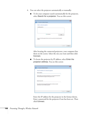 Page 108108Presenting Through a Wireless Network4. You can select the projector automatically or manually:
■To let your computer search automatically for the projector, 
select 
Search for a projector. You see this screen:
After locating the connected projectors, your computer lists 
them on the screen. Select the one you want and then click 
Connect.
■To locate the projector by IP address, select Enter the 
projector address
. You see this screen:
Enter the IP address for the projector in the format shown....