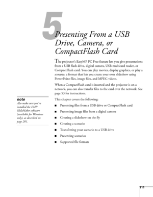 Page 111111
5
Presenting From a USB 
Drive, Camera, or 
CompactFlash Card
The projector’s EasyMP PC Free feature lets you give presentations 
from a USB flash drive, digital camera, USB multicard reader, or 
CompactFlash card. You can play movies, display graphics, or play a 
scenario, a format that lets you create your own slideshow using 
PowerPoint files, image files, and MPEG videos. 
When a CompactFlash card is inserted and the projector is on a 
network, you can also transfer files to the card over the...