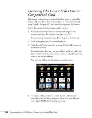 Page 112112Presenting From a USB Drive, Camera, or CompactFlash Card
Presenting Files From a USB Drive or 
CompactFlash Card
This section explains how to project individual image or movie files 
from a USB hard drive, flash memory drive, or CompactFlash card 
using EasyMP. See page 133 for a list of the supported file formats.
Follow these steps to display images or play movies:
1. Connect your external drive or insert your CompactFlash 
memory card into the projector (see page 52 or 53).
If you are using an...