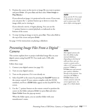 Page 113Presenting From a USB Drive, Camera, or CompactFlash Card113
5. Position the cursor on the movie or image file you want to project 
and press 
Enter. (Or press Esc and then select View Image or 
Play Movie
.)
If you selected an image, it is projected on the screen. If you want, 
you can press the  pointer button up or down to rotate the 
image while you’re viewing it.
If you selected a movie, it begins playing. You can use the 
pointer button to control playback, as indicated on the 
bottom of the...