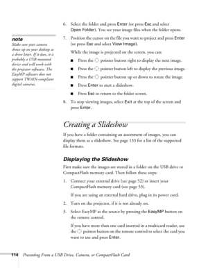 Page 114114Presenting From a USB Drive, Camera, or CompactFlash Card6. Select the folder and press 
Enter (or press Esc and select 
Open Folder). You see your image files when the folder opens.
7. Position the cursor on the file you want to project and press 
Enter 
(or press 
Esc and select View Image). 
While the image is projected on the screen, you can:
■Press the  pointer button right to display the next image.
■Press the  pointer button left to display the previous image.
■Press the  pointer button up or...