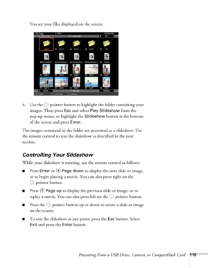 Page 115Presenting From a USB Drive, Camera, or CompactFlash Card115
You see your files displayed on the screen:
4. Use the  pointer button to highlight the folder containing your 
images. Then press 
Esc and select Play Slideshow from the 
pop-up menu, or highlight the 
Slideshow button at the bottom 
of the screen and press 
Enter.
The images contained in the folder are presented as a slideshow. Use 
the remote control to run the slideshow as described in the next 
section. 
Controlling Your Slideshow
While...