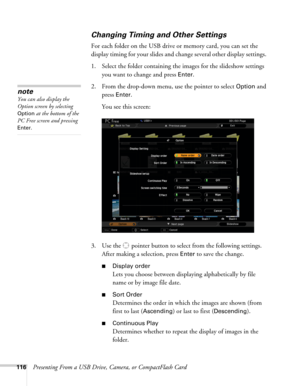Page 116116Presenting From a USB Drive, Camera, or CompactFlash Card
Changing Timing and Other Settings
For each folder on the USB drive or memory card, you can set the 
display timing for your slides and change several other display settings. 
1. Select the folder containing the images for the slideshow settings 
you want to change and press 
Enter.
2. From the drop-down menu, use the pointer to select 
Option and 
press
 Enter. 
You see this screen:
3. Use the  pointer button to select from the following...
