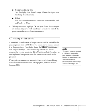 Page 117Presenting From a USB Drive, Camera, or CompactFlash Card117
■Screen switching time
Sets the display time for each image. Choose No if you want 
to change slides manually. 
■Effect
Lets you choose from various transitions between slides, such 
as Dissolve or Wipe.
4. When you’re done, highlight 
OK and press Enter. Your changes 
are permanently saved with each folder—even if you turn off the 
projector or disconnect the drive or camera. 
Creating a Scenario
A scenario is a combination of images, movies,...