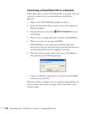 Page 118118Presenting From a USB Drive, Camera, or CompactFlash Card
Converting a PowerPoint File to a Scenario
Follow these steps to convert a PowerPoint file to a scenario. Once the 
scenario is created, you can set up transitions as described on 
page 123. 
1. Make sure the EMP SlideMaker program is closed. 
2. Locate the PowerPoint file you want to use in My Computer or 
Windows Explorer.
3. Drag the file icon on top of the   
EMP SlideMaker2 icon on 
your desktop. 
4. When you see a message about file...