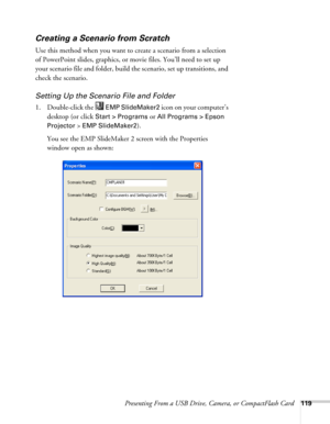 Page 119Presenting From a USB Drive, Camera, or CompactFlash Card119
Creating a Scenario from Scratch
Use this method when you want to create a scenario from a selection 
of PowerPoint slides, graphics, or movie files. You’ll need to set up 
your scenario file and folder, build the scenario, set up transitions, and 
check the scenario. 
Setting Up the Scenario File and Folder
1. Double-click the   EMP SlideMaker2 icon on your computer’s 
desktop (or click
 Start > Programs or All Programs > Epson 
Projector 
>...