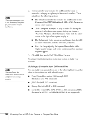 Page 120120Presenting From a USB Drive, Camera, or CompactFlash Card2. Type a name for your scenario file and folder that’s easy to 
remember, using up to eight capital letters and numbers. Then 
select from the following options: 
■The default location for the scenario file and folder is in the 
\Program Files\EMP SlideMaker2 folder. Click Browse to 
choose a new location. 
■Click Configure BGM(W) to play an audio file during the 
scenario. A selection screen appears letting you choose a 
.WAV file. After you...