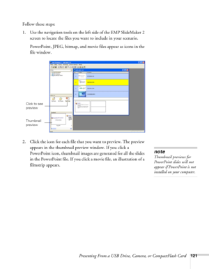 Page 121Presenting From a USB Drive, Camera, or CompactFlash Card121
Follow these steps:
1. Use the navigation tools on the left side of the EMP SlideMaker 2 
screen to locate the files you want to include in your scenario. 
PowerPoint, JPEG, bitmap, and movie files appear as icons in the 
file window.
2. Click the icon for each file that you want to preview. The preview 
appears in the thumbnail preview window. If you click a 
PowerPoint icon, thumbnail images are generated for all the slides 
in the PowerPoint...