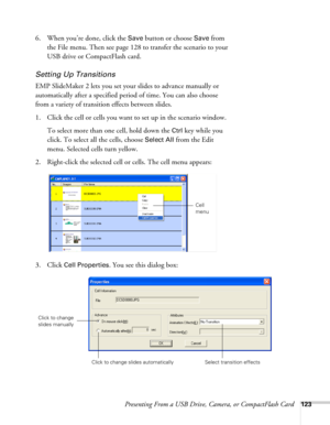 Page 123Presenting From a USB Drive, Camera, or CompactFlash Card123
6. When you’re done, click the Save button or choose Save from 
the File menu. Then see page 128 to transfer the scenario to your 
USB drive or CompactFlash card.
Setting Up Transitions
EMP SlideMaker 2 lets you set your slides to advance manually or 
automatically after a specified period of time. You can also choose 
from a variety of transition effects between slides.
1. Click the cell or cells you want to set up in the scenario window. 
To...