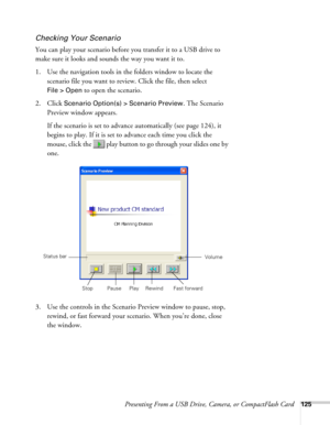 Page 125Presenting From a USB Drive, Camera, or CompactFlash Card125
Checking Your Scenario
You can play your scenario before you transfer it to a USB drive to 
make sure it looks and sounds the way you want it to.
1. Use the navigation tools in the folders window to locate the 
scenario file you want to review. Click the file, then select 
File > Open to open the scenario.
2. Click 
Scenario Option(s) > Scenario Preview. The Scenario 
Preview window appears. 
If the scenario is set to advance automatically (see...