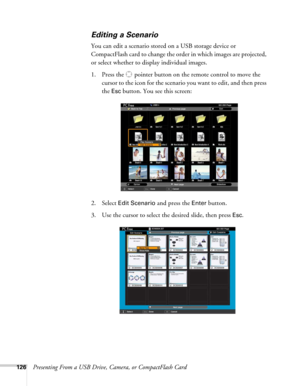 Page 126126Presenting From a USB Drive, Camera, or CompactFlash Card
Editing a Scenario
You can edit a scenario stored on a USB storage device or 
CompactFlash card to change the order in which images are projected, 
or select whether to display individual images.
1. Press the  pointer button on the remote control to move the 
cursor to the icon for the scenario you want to edit, and then press 
the 
Esc button. You see this screen:
2. Select 
Edit Scenario and press the Enter button.
3. Use the cursor to select...