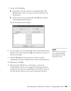 Page 129Presenting From a USB Drive, Camera, or CompactFlash Card129
7. Do one of the following:
■If you don’t want the scenario to run automatically, click 
Cancel
. Skip to step 11 to remove the drive and insert it in 
the projector.
■If you want it to run automatically, click OK and continue 
with the following instructions.
You see the Edit Autorun window:
8. To set a scenario to run automatically, select it from the list on the 
left side of the screen and use the   arrow button to move it to 
the list on...