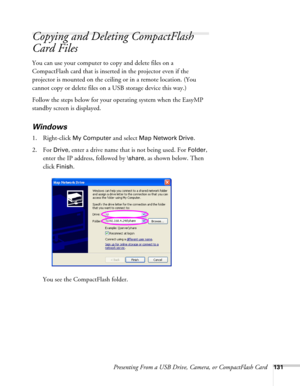 Page 131Presenting From a USB Drive, Camera, or CompactFlash Card131
Copying and Deleting CompactFlash 
Card Files
You can use your computer to copy and delete files on a 
CompactFlash card that is inserted in the projector even if the 
projector is mounted on the ceiling or in a remote location. (You 
cannot copy or delete files on a USB storage device this way.)
Follow the steps below for your operating system when the EasyMP 
standby screen is displayed.
Windows
1. Right-click My Computer and select Map...