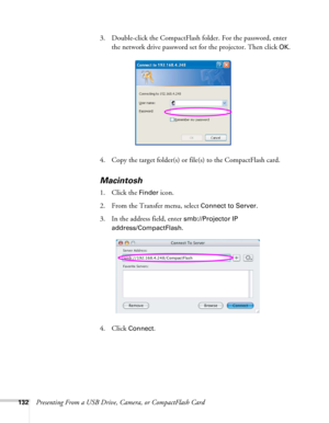 Page 132132Presenting From a USB Drive, Camera, or CompactFlash Card3. Double-click the CompactFlash folder. For the password, enter 
the network drive password set for the projector. Then click 
OK.
4. Copy the target folder(s) or file(s) to the CompactFlash card.
Macintosh
1. Click the Finder icon.
2. From the Transfer menu, select 
Connect to Server.
3. In the address field, enter 
smb://Projector IP 
address/CompactFlash
.
4. Click 
Connect. 
