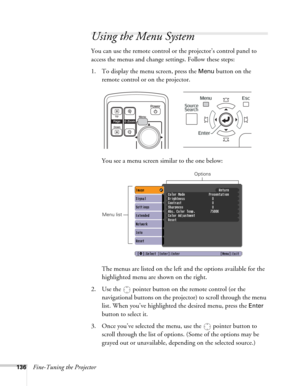 Page 136136Fine-Tuning the Projector
Using the Menu System
You can use the remote control or the projector’s control panel to 
access the menus and change settings. Follow these steps:
1. To display the menu screen, press the 
Menu button on the 
remote control or on the projector.  
You see a menu screen similar to the one below: 
The menus are listed on the left and the options available for the 
highlighted menu are shown on the right.
2. Use the  pointer button on the remote control (or the 
navigational...