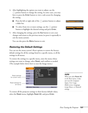 Page 137Fine-Tuning the Projector137
4. After highlighting the option you want to adjust, use the 
pointer button to change the setting. In some cases, you may 
have to press the 
Enter button to view a sub-screen for changing 
the setting. 
■Press the left or right side of the  pointer button to adjust
a slider bar.
■To select from two or more settings, use the  pointer 
button to highlight the desired setting and press 
Enter. 
5. After changing the settings, press the 
Esc button to save your 
changes and...