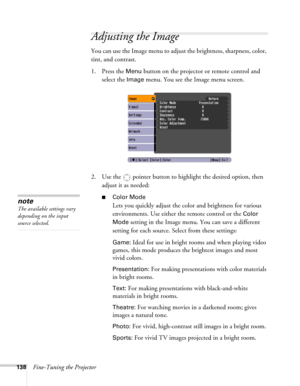Page 138138Fine-Tuning the Projector
Adjusting the Image 
You can use the Image menu to adjust the brightness, sharpness, color, 
tint, and contrast. 
1. Press the 
Menu button on the projector or remote control and 
select the 
Image menu. You see the Image menu screen. 
2. Use the  pointer button to highlight the desired option, then 
adjust it as needed:
■Color Mode
Lets you quickly adjust the color and brightness for various 
environments. Use either the remote control or the 
Color 
Mode
 setting in the...