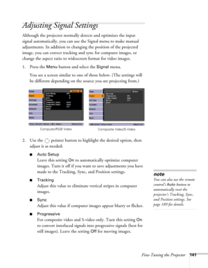 Page 141Fine-Tuning the Projector141
Adjusting Signal Settings
Although the projector normally detects and optimizes the input 
signal automatically, you can use the Signal menu to make manual 
adjustments. In addition to changing the position of the projected 
image, you can correct tracking and sync for computer images, or 
change the aspect ratio to widescreen format for video images. 
1. Press the 
Menu button and select the Signal menu. 
You see a screen similar to one of those below. (The settings will 
be...