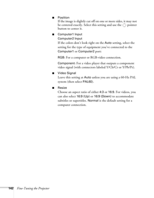 Page 142142Fine-Tuning the Projector
■Position
If the image is slightly cut off on one or more sides, it may not 
be centered exactly. Select this setting and use the  pointer 
button to center it.
■Computer1 Input
Computer2 Input
If the colors don’t look right on the Auto setting, select the 
setting for the type of equipment you’ve connected to the 
Computer1 or Computer2 port:
RGB: For a computer or RGB-video connection.
Component: For a video player that outputs a component 
video signal (with connectors...