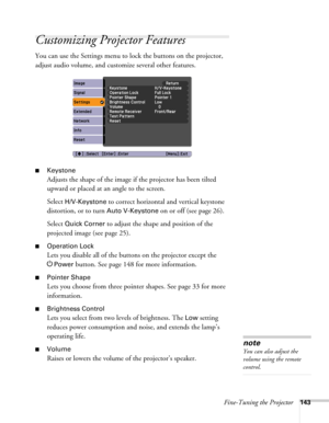 Page 143Fine-Tuning the Projector143
Customizing Projector Features
You can use the Settings menu to lock the buttons on the projector, 
adjust audio volume, and customize several other features.
■Keystone 
Adjusts the shape of the image if the projector has been tilted 
upward or placed at an angle to the screen.
Select 
H/V-Keystone to correct horizontal and vertical keystone 
distortion, or to turn 
Auto V-Keystone on or off (see page 26).
Select 
Quick Corner to adjust the shape and position of the...