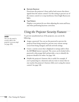 Page 144144Fine-Tuning the Projector
■Remote Receiver
Deactivates the projector’s front and/or back sensors that detect 
signals from the remote control. Use this setting to prevent use of 
the remote control or to stop interference from bright fluorescent 
lights.
■Test Pattern
Displays a test pattern for use when adjusting the zoom and focus, 
and when performing keystone correction.
Using the Projector Security Features
To prevent unauthorized use of the projector, you can do the 
following:
■Assign a...