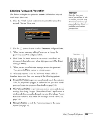 Page 145Fine-Tuning the Projector145
Enabling Password Protection
The default setting for the password is 0000. Follow these steps to 
create a new password:
1. Press the 
Freeze button on the remote control for about five 
seconds. You see this screen:
2. Use the   pointer button to select 
Password and press Enter.
3. When you see a message asking if you want to change the 
password, select 
Yes and press Enter.
4. Hold down the 
Num button on the remote control and use 
the numeric keypad to enter a four...