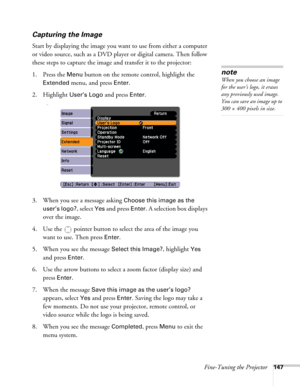 Page 147
Fine-Tuning the Projector147
Capturing the Image
Start by displaying the image you want to use from either a computer 
or video source, such as a DVD player or digital camera. Then follow 
these steps to capture the image and transfer it to the projector: 
1. Press the 
Menu button on the remote control, highlight the 
Extended menu, and press Enter.
2. Highlight 
User’s Logo and press Enter. 
333
3. When you see a message asking Choose this image as the 
user’s logo?
, select Yes and press Enter. A...