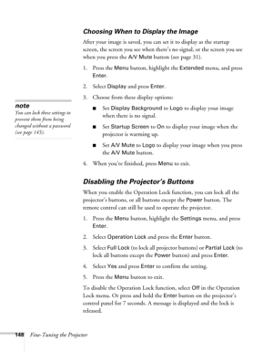 Page 148148Fine-Tuning the Projector
Choosing When to Display the Image
After your image is saved, you can set it to display as the startup 
screen, the screen you see when there’s no signal, or the screen you see 
when you press the 
A/V Mute button (see page 31).
1. Press the 
Menu button, highlight the Extended menu, and press 
Enter. 
2. Select 
Display and press Enter.
3. Choose from these display options:
■Set Display Background to Logo to display your image 
when there is no signal. 
■Set Startup Screen...