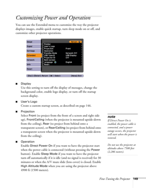 Page 149Fine-Tuning the Projector149
Customizing Power and Operation
You can use the Extended menu to customize the way the projector 
displays images, enable quick startup, turn sleep mode on or off, and 
customize other projector operations.
■Display
Use this setting to turn off the display of messages, change the 
background color, enable logo display, or turn off the startup 
screen display.
■User’s Logo
Create a custom startup screen, as described on page 146.
■Projection 
Select Front (to project from the...