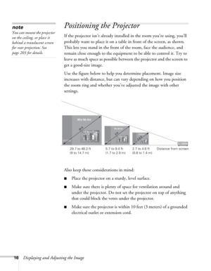 Page 1616Displaying and Adjusting the Image
Positioning the Projector 
If the projector isn’t already installed in the room you’re using, you’ll 
probably want to place it on a table in front of the screen, as shown. 
This lets you stand in the front of the room, face the audience, and 
remain close enough to the equipment to be able to control it. Try to 
leave as much space as possible between the projector and the screen to 
get a good-size image. 
Use the figure below to help you determine placement. Image...
