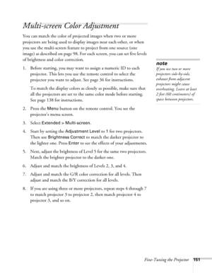 Page 151Fine-Tuning the Projector151
Multi-screen Color Adjustment
You can match the color of projected images when two or more 
projectors are being used to display images near each other, or when 
you use the multi-screen feature to project from one source (one 
image) as described on page 98. For each screen, you can set five levels 
of brightness and color correction.
1. Before starting, you may want to assign a numeric ID to each 
projector. This lets you use the remote control to select the 
projector you...