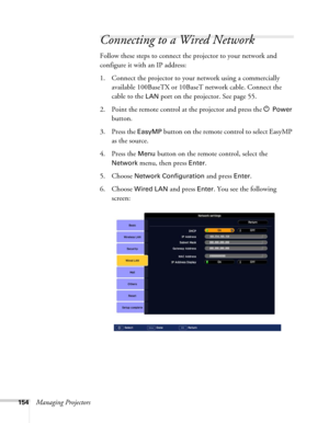 Page 154154Managing Projectors
Connecting to a Wired Network
Follow these steps to connect the projector to your network and 
configure it with an IP address: 
1. Connect the projector to your network using a commercially 
available 100BaseTX or 10BaseT network cable. Connect the 
cable to the 
LAN port on the projector. See page 55.
2. Point the remote control at the projector and press the P 
Power 
button.
3. Press the 
EasyMP button on the remote control to select EasyMP 
as the source. 
4. Press the 
Menu...