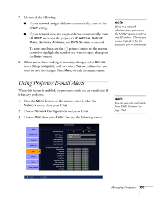 Page 155Managing Projectors155
7. Do one of the following:
■If your network assigns addresses automatically, turn on the 
DHCP setting.
■If your network does not assign addresses automatically, turn 
off 
DHCP and enter the projector’s IP Address, Subnet 
Mask
, Gateway Address, and DNS Servers, as needed. 
To enter numbers, use the  pointer button on the remote 
control to highlight the number you want to input, then press 
the 
Enter button. 
8. When you’re done making all necessary changes, select 
Return,...