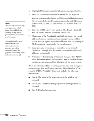 Page 156156Managing Projectors4. Highlight 
On to receive email notifications, then press Enter.
5. Enter the IP address for the 
SMTP server for the projector.
You can enter a number from 0 to 255 in each field of the address. 
However, the following IP addresses cannot be used: 127.x.x.x, 
224.0.0.0 to 255.255.255.255 (where x is a number from 0 to 
255).
6. Enter the SMTP server’s port number. The default value is 25. 
You can enter a numeric value from 1 to 65535.
7. Choose one of the 
Email Address fields,...