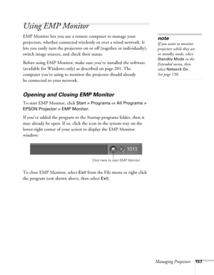 Page 157Managing Projectors157
Using EMP Monitor
EMP Monitor lets you use a remote computer to manage your 
projectors, whether connected wirelessly or over a wired network. It 
lets you easily turn the projectors on or off (together or individually), 
switch image sources, and check their status. 
Before using EMP Monitor, make sure you’ve installed the software 
(available for Windows only) as described on page 201. The 
computer you’re using to monitor the projector should already 
be connected to your...