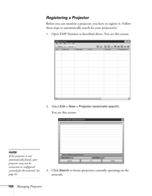 Page 158158Managing Projectors
Registering a Projector
Before you can monitor a projector, you have to register it. Follow 
these steps to automatically search for your projector(s): 
1. Open EMP Monitor as described above. You see this screen:
2. Select 
Edit > New > Projector (automatic search).
You see this screen:
3. Click 
Search to locate projectors currently operating on the 
network.
note
If the projector is not 
automatically found, your 
projector may not be 
connected or configured 
correctly for the...