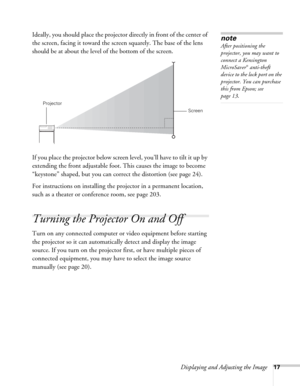 Page 17Displaying and Adjusting the Image17
Ideally, you should place the projector directly in front of the center of 
the screen, facing it toward the screen squarely. The base of the lens 
should be at about the level of the bottom of the screen. 
If you place the projector below screen level, you’ll have to tilt it up by 
extending the front adjustable foot. This causes the image to become 
“keystone” shaped, but you can correct the distortion (see page 24). 
For instructions on installing the projector in...