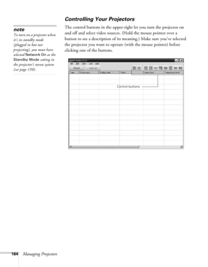 Page 164164Managing Projectors
Controlling Your Projectors
The control buttons in the upper-right let you turn the projector on 
and off and select video sources. (Hold the mouse pointer over a 
button to see a description of its meaning.) Make sure you’ve selected 
the projector you want to operate (with the mouse pointer) before 
clicking one of the buttons. note
To turn on a projector when 
it’s in standby mode 
(plugged in but not 
projecting), you must have 
selected 
Network On as the 
Standby Mode setting...